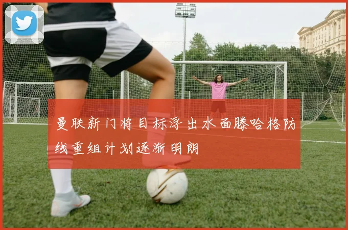 曼联新门将目标浮出水面滕哈格防线重组计划逐渐明朗