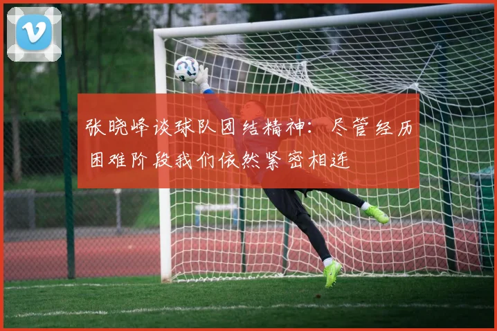 张晓峰谈球队团结精神：尽管经历困难阶段我们依然紧密相连